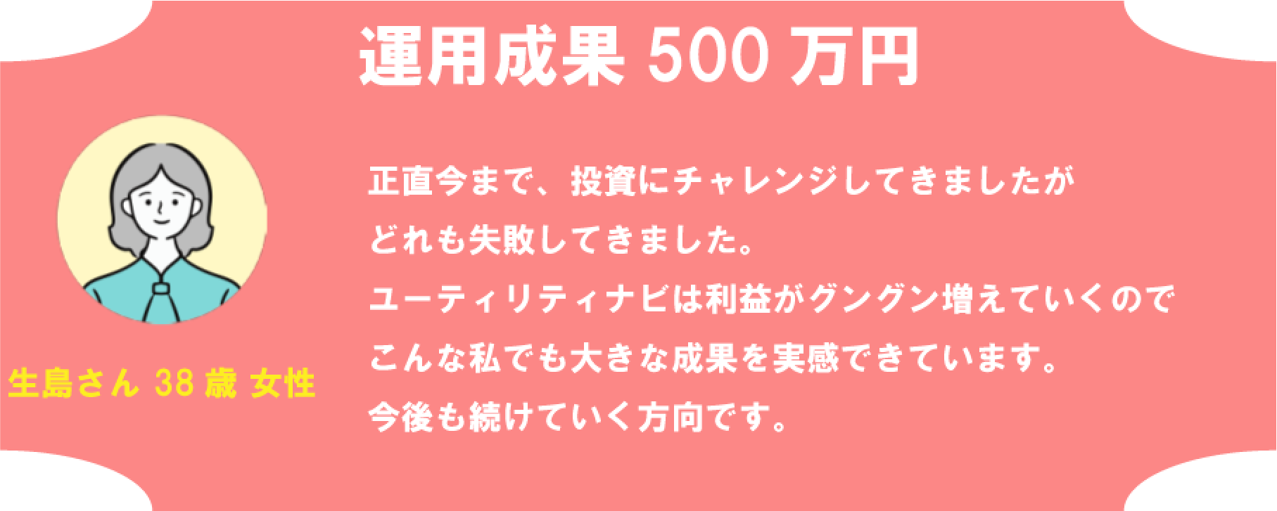 生島さん38歳女性 運用成果 500万円 正直今まで、投資にチャレンジしてきましたがどれも失敗してきました。ユーティリティナビは利益がグングン増えていくのでこんな私でも大きな成果を実感できています。今後も続けていく方向です。