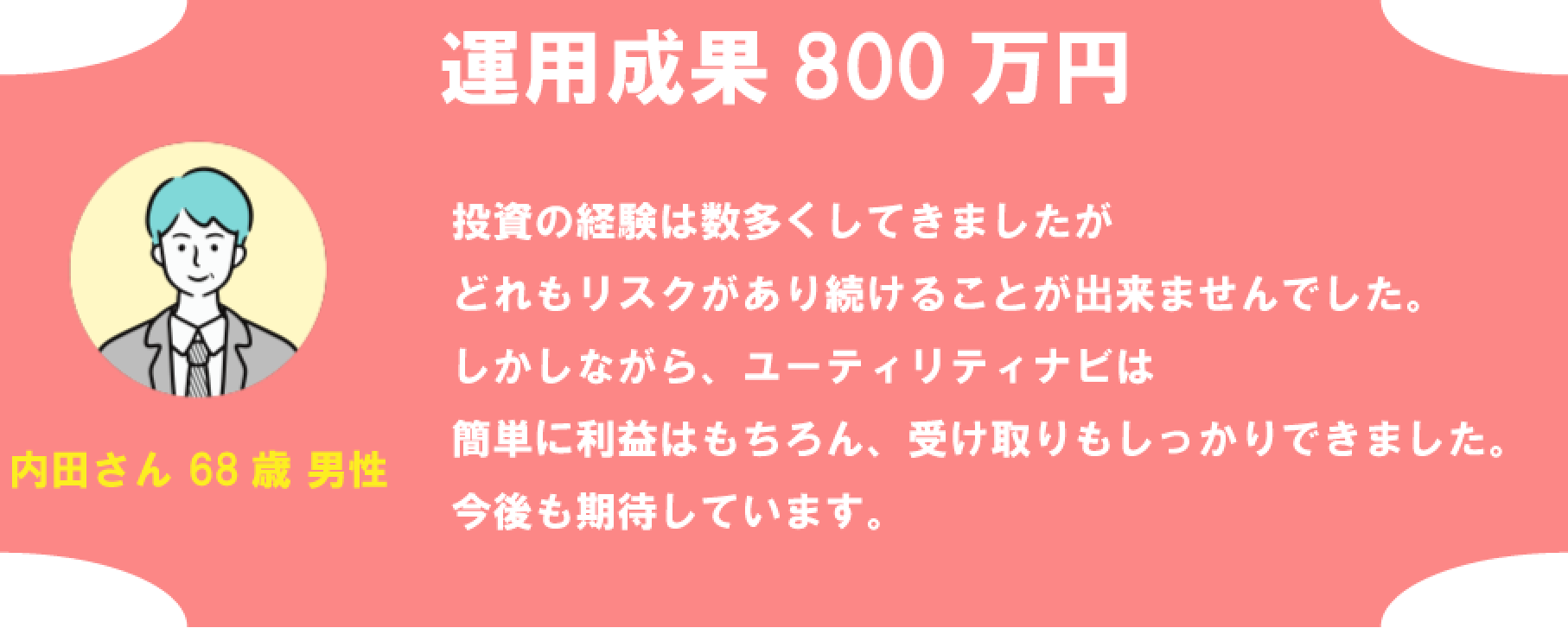 内田さん 68歳男性 運用成果800万円 投資の経験は数多くしてきましたがどれもリスクがあり続けることが出来ませんでした。しかしながら、ユーティリティナビは簡単に利益はもちろん、受け取りもしっかりできました。 今後も期待しています。